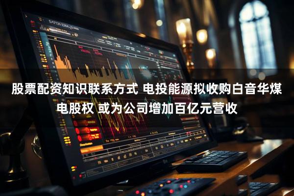 股票配资知识联系方式 电投能源拟收购白音华煤电股权 或为公司增加百亿元营收