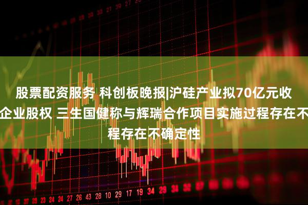 股票配资服务 科创板晚报|沪硅产业拟70亿元收购三家企业股权 三生国健称与辉瑞合作项目实施过程存在不确定性