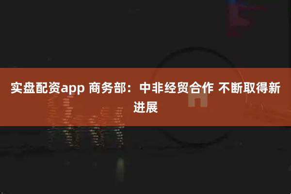 实盘配资app 商务部：中非经贸合作 不断取得新进展