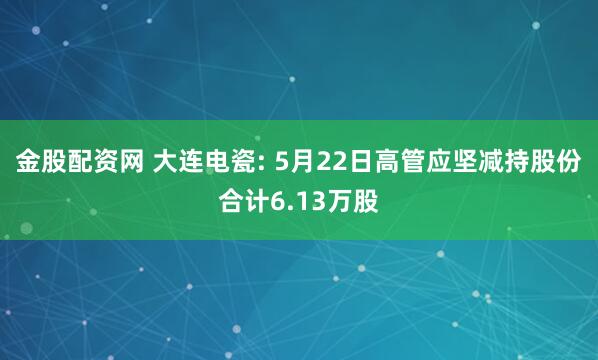 金股配资网 大连电瓷: 5月22日高管应坚减持股份合计6.13万股