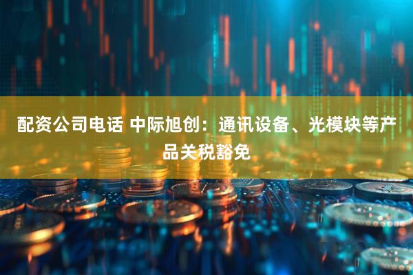 配资公司电话 中际旭创：通讯设备、光模块等产品关税豁免