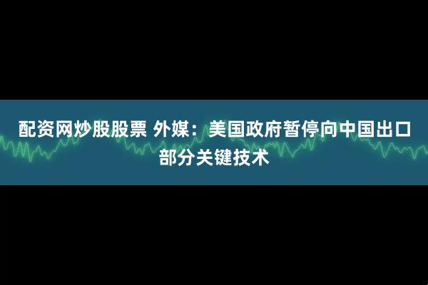 配资网炒股股票 外媒：美国政府暂停向中国出口部分关键技术