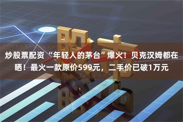 炒股票配资 “年轻人的茅台”爆火！贝克汉姆都在晒！最火一款原价599元，二手价已破1万元