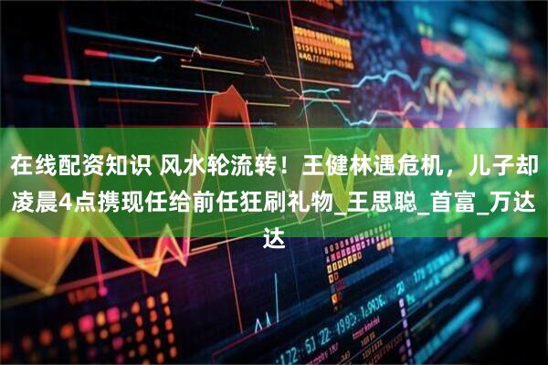 在线配资知识 风水轮流转！王健林遇危机，儿子却凌晨4点携现任给前任狂刷礼物_王思聪_首富_万达