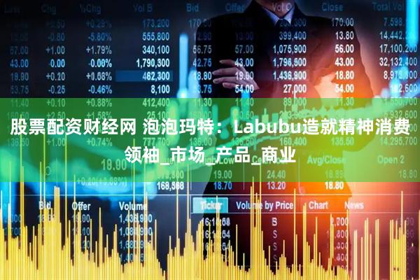 股票配资财经网 泡泡玛特：Labubu造就精神消费领袖_市场_产品_商业