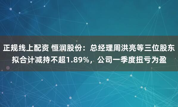 正规线上配资 恒润股份：总经理周洪亮等三位股东拟合计减持不超1.89%，公司一季度扭亏为盈