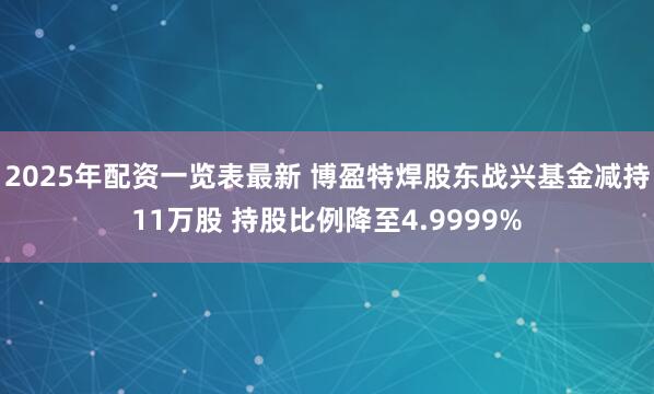 2025年配资一览表最新 博盈特焊股东战兴基金减持11万股 持股比例降至4.9999%