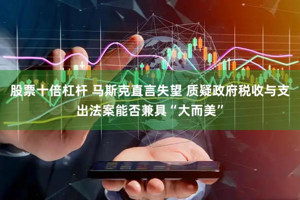 股票十倍杠杆 马斯克直言失望 质疑政府税收与支出法案能否兼具“大而美”