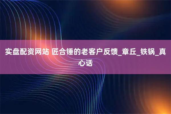 实盘配资网站 匠合锤的老客户反馈_章丘_铁锅_真心话