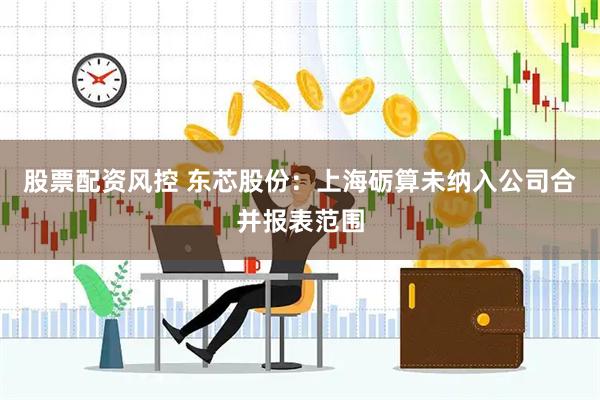 股票配资风控 东芯股份：上海砺算未纳入公司合并报表范围