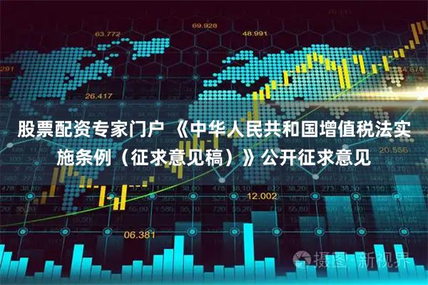 股票配资专家门户 《中华人民共和国增值税法实施条例（征求意见稿）》公开征求意见