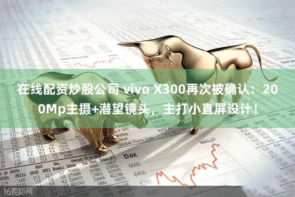 在线配资炒股公司 vivo X300再次被确认：200Mp主摄+潜望镜头，主打小直屏设计！